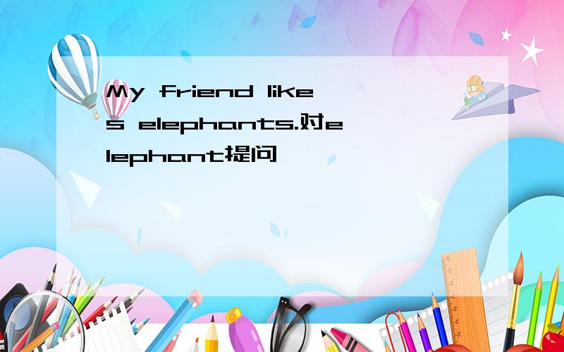 My friend likes elephants.对elephant提问