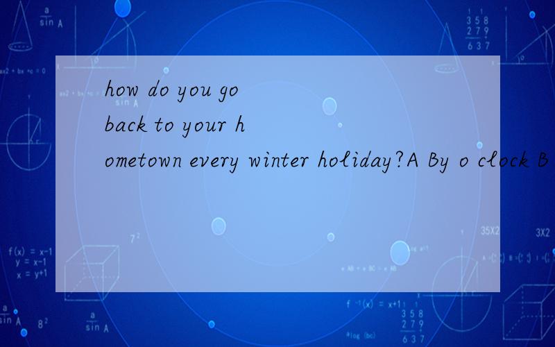 how do you go back to your hometown every winter holiday?A By o clock B By sea C By then D By traveling 选什么 为什么