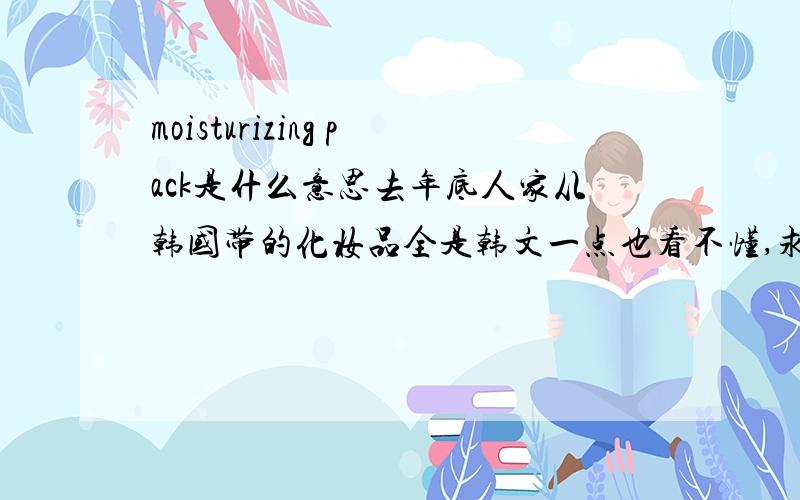 moisturizing pack是什么意思去年底人家从韩国带的化妆品全是韩文一点也看不懂,求解释.上面就这几个英文,哪位人能认识