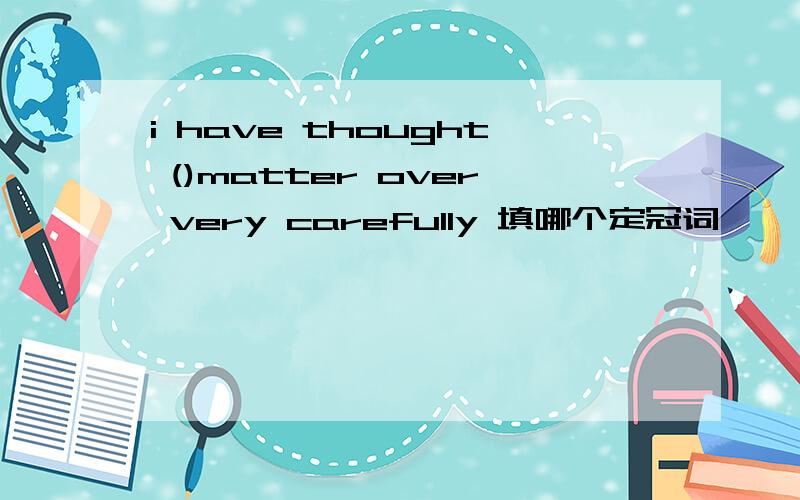 i have thought ()matter over very carefully 填哪个定冠词