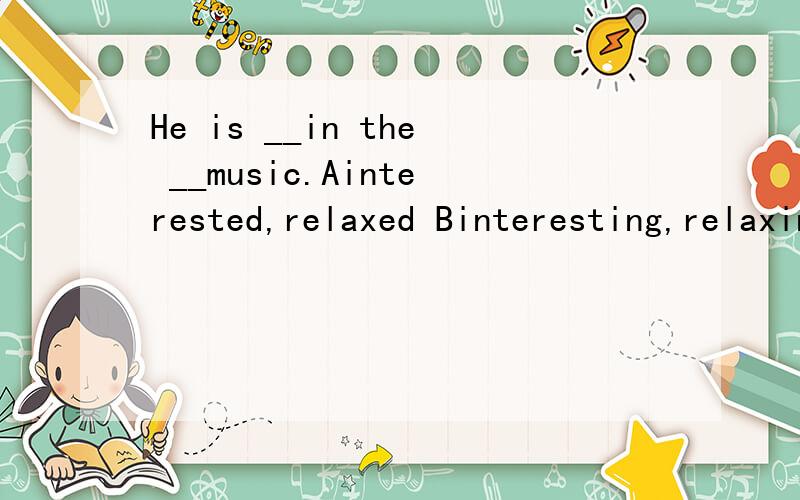 He is __in the __music.Ainterested,relaxed Binteresting,relaxing Cinterested,relaxing Dinterested,relaxed