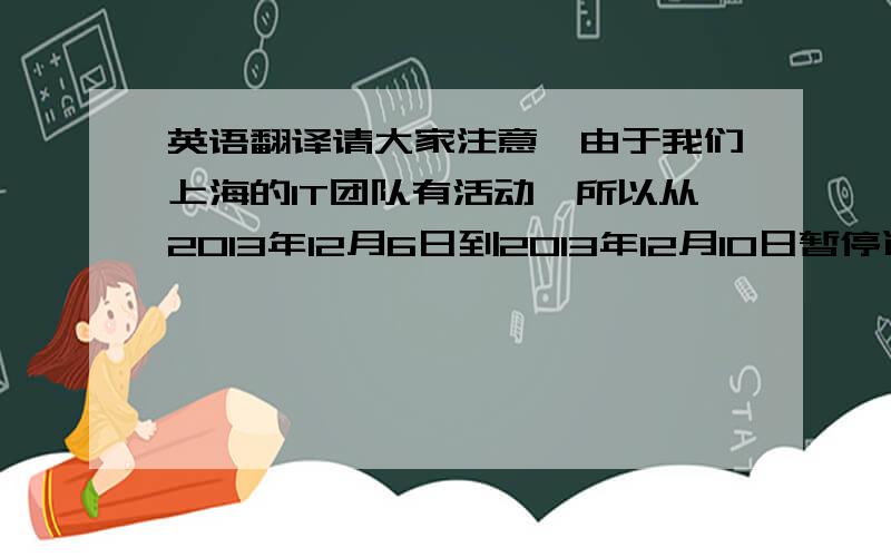英语翻译请大家注意,由于我们上海的IT团队有活动,所以从2013年12月6日到2013年12月10日暂停远程服务.在此期间,有任何问题,请联系他们香港IT的服务热线XXXX 与邮箱地址：XXXX,或直接联系我们的