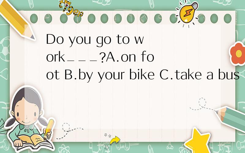 Do you go to work___?A.on foot B.by your bike C.take a bus
