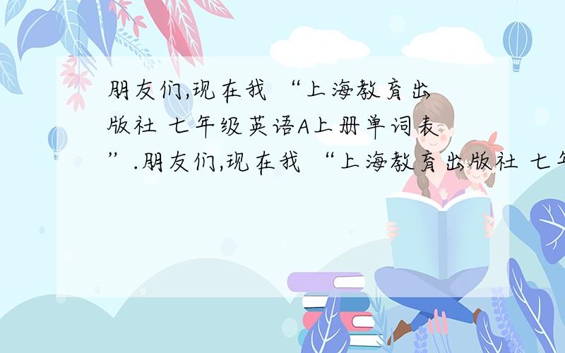 朋友们,现在我 “上海教育出版社 七年级英语A上册单词表”.朋友们,现在我 “上海教育出版社 七年级英语A上册单词表”