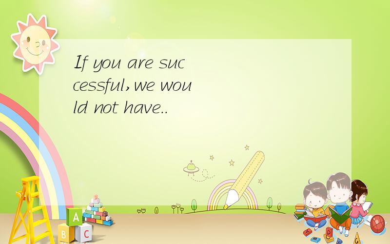 If you are successful,we would not have..