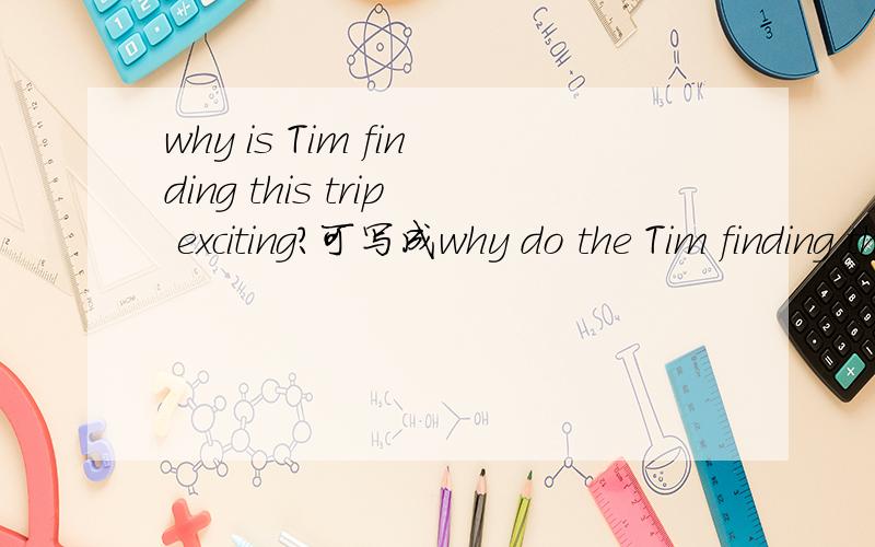 why is Tim finding this trip exciting?可写成why do the Tim finding this trip exciting吗　为什么