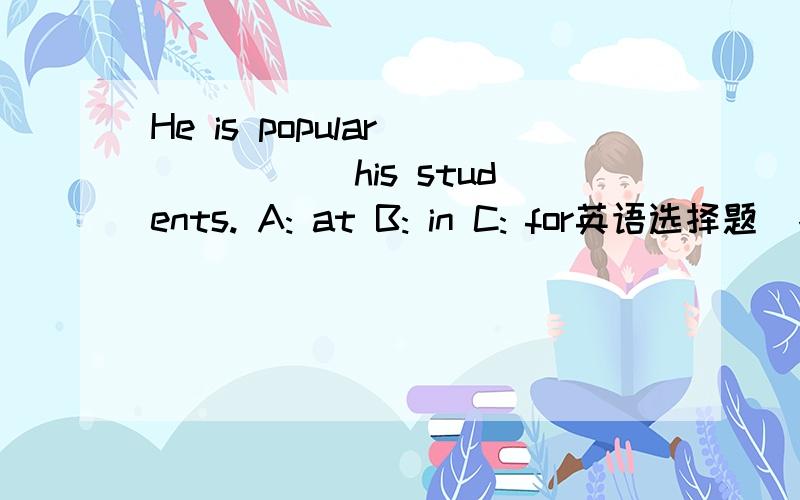 He is popular _____ his students. A: at B: in C: for英语选择题  各位大哥、大姐：请问这题怎么做?能告诉我原因吗,否则我还是不会做的,谢谢你的帮忙,谢谢!