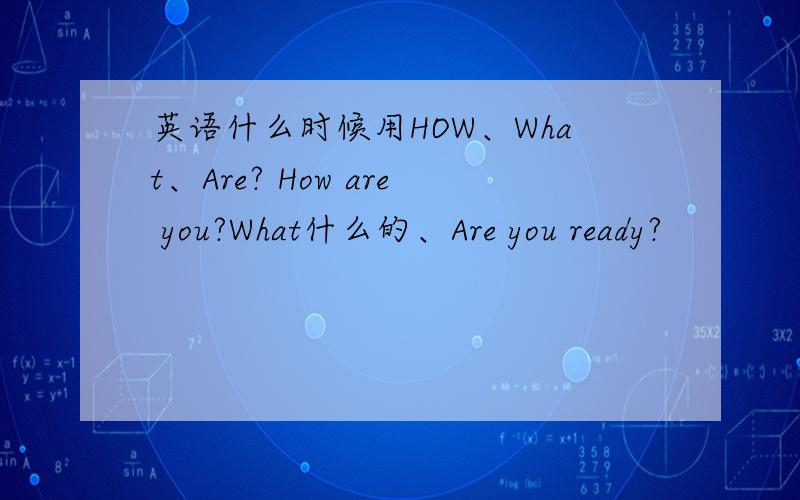 英语什么时候用HOW、What、Are? How are you?What什么的、Are you ready?