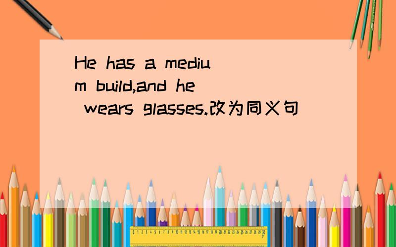 He has a medium build,and he wears glasses.改为同义句