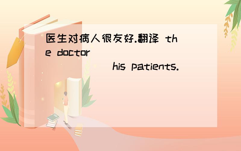 医生对病人很友好.翻译 the doctor ___ ___ ___ his patients.