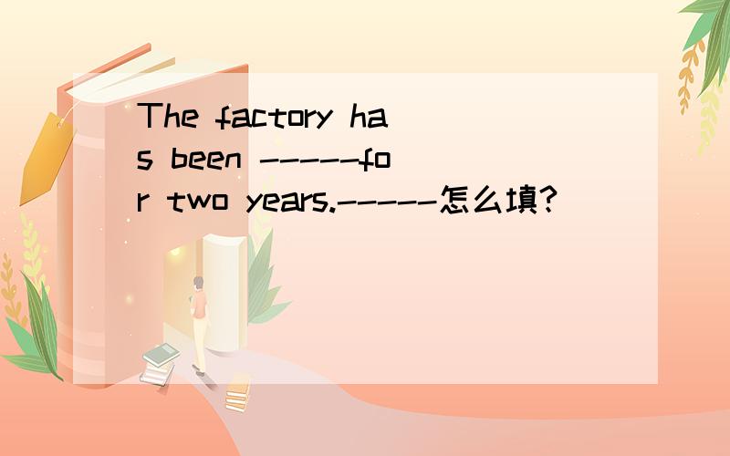 The factory has been -----for two years.-----怎么填?
