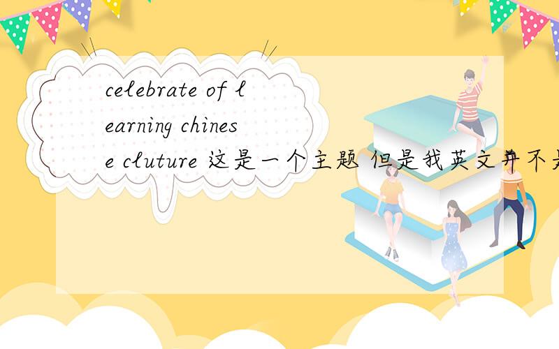 celebrate of learning chinese cluture 这是一个主题 但是我英文并不是太好 所以不是很明白