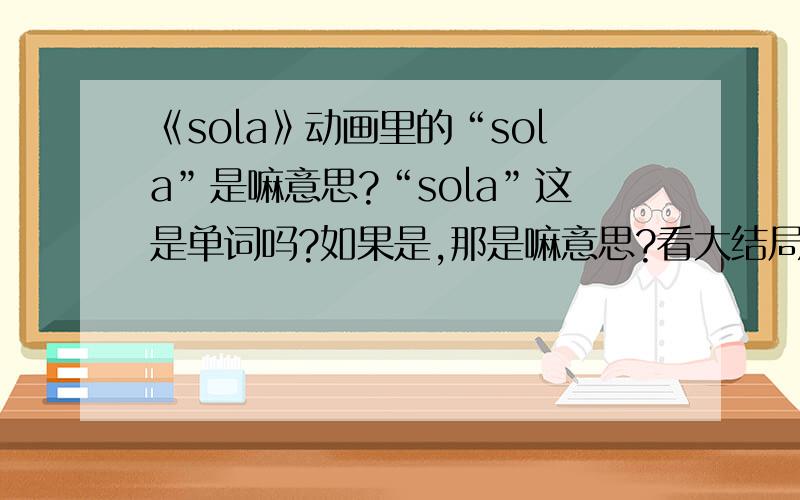 《sola》动画里的“sola”是嘛意思?“sola”这是单词吗?如果是,那是嘛意思?看大结局都完事了,我都没知道是嘛意思~郁闷~