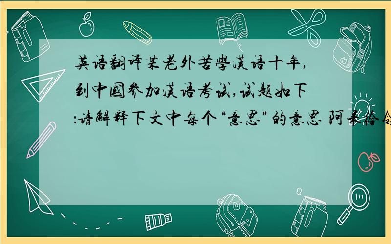 英语翻译某老外苦学汉语十年,到中国参加汉语考试,试题如下：请解释下文中每个“意思”的意思 阿呆给领导送红包时,两人的对话颇有意思.领导：” 阿呆：意思意思.” 领导：“你这就不