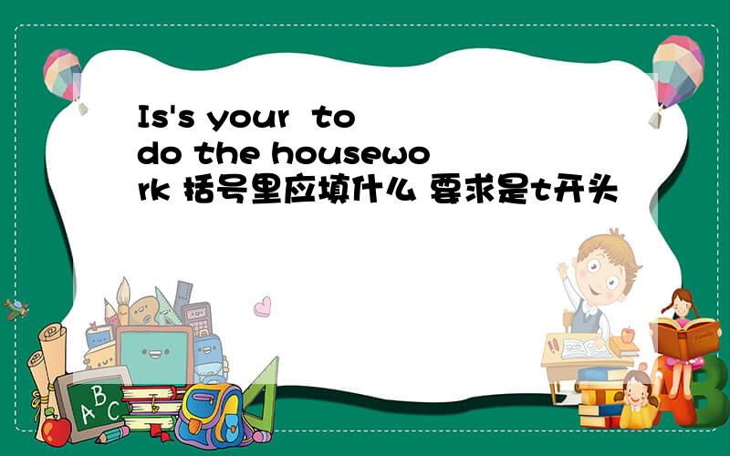 Is's your  to do the housework 括号里应填什么 要求是t开头