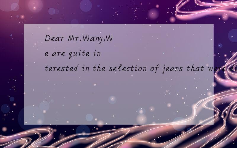 Dear Mr.Wang,We are quite interested in the selection of jeans that were displayed in your booth