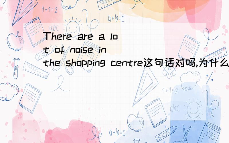There are a lot of noise in the shopping centre这句话对吗,为什么错,讲清原因!
