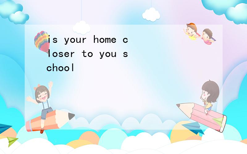 is your home closer to you school