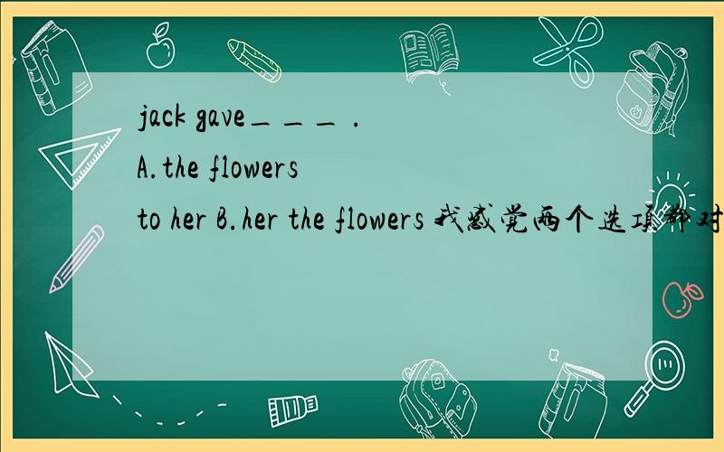 jack gave___ .A.the flowers to her B.her the flowers 我感觉两个选项都对,因为give sb.sth.和give sth.to sb.么,但是答案说选B,为什么A错了?还有另一道 ____never wanted to be bad children.A Our boys B.We boys我觉得选A，为