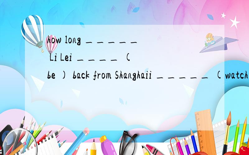 how long _____ Li Lei ____ (be ) back from Shanghaii _____ (watch) lots of animal shows since i ____(come) to nanjing.