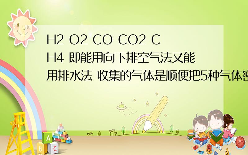 H2 O2 CO CO2 CH4 即能用向下排空气法又能用排水法 收集的气体是顺便把5种气体密度（和空气相比） 溶水性等 越具体越好