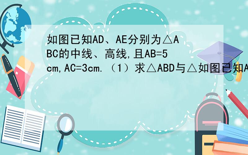 如图已知AD、AE分别为△ABC的中线、高线,且AB=5cm,AC=3cm.（1）求△ABD与△如图已知AD、AE分别为△ABC的中线、高线,且AB=5cm,AC=3cm.（1）求△ABD与△ACD周长之差；（2）△ABC与△ACD的面积之间有什么