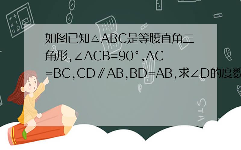 如图已知△ABC是等腰直角三角形,∠ACB=90°,AC=BC,CD∥AB,BD=AB,求∠D的度数.