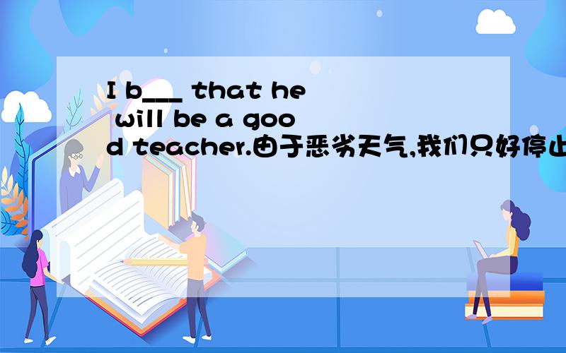 I b___ that he will be a good teacher.由于恶劣天气,我们只好停止比赛._________________,we______________.