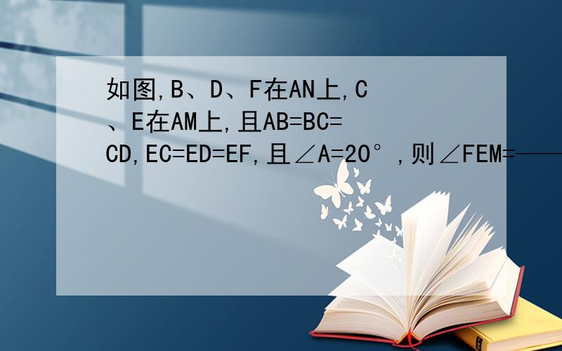 如图,B、D、F在AN上,C、E在AM上,且AB=BC=CD,EC=ED=EF,且∠A=20°,则∠FEM=——来了