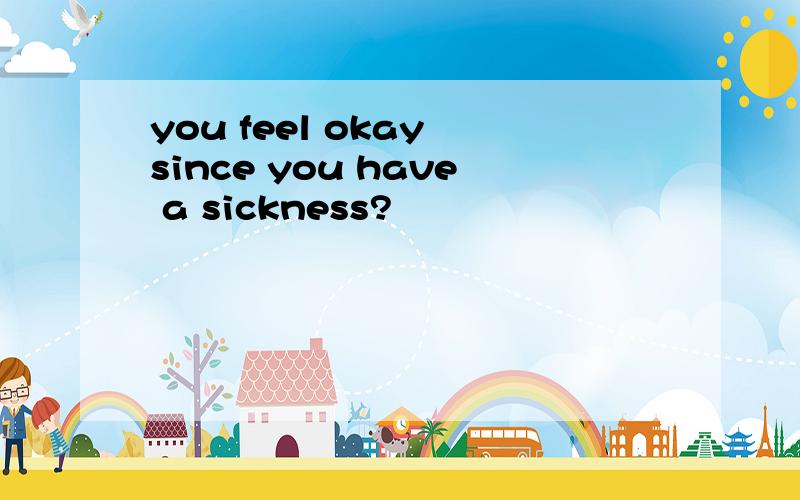 you feel okay since you have a sickness?