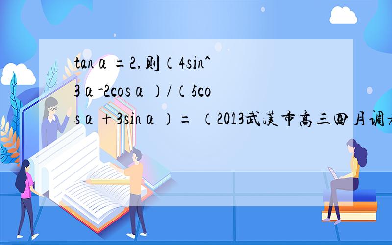 tanα=2,则（4sin^3α-2cosα）/（5cosα+3sinα）= （2013武汉市高三四月调考理科数学）（2013武汉市高三四月调考理科数学）求过程