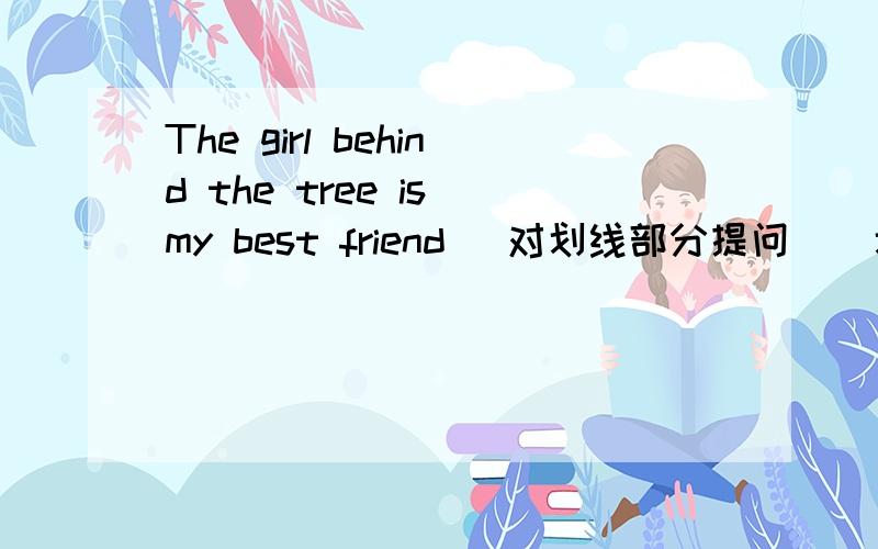 The girl behind the tree is my best friend (对划线部分提问)(划线部分:behind the tree)______ ______ is my best friend?