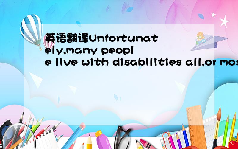 英语翻译Unfortunately,many people live with disabilities all,or most of their lives.