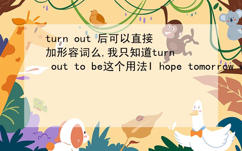 turn out 后可以直接加形容词么,我只知道turn out to be这个用法I hope tomorrow will turn out fine.这句话正确么?