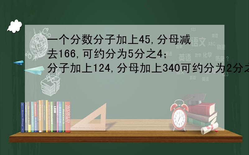 一个分数分子加上45,分母减去166,可约分为5分之4；分子加上124,分母加上340可约分为2分之1,求原分数