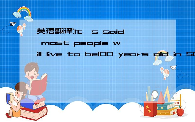 英语翻译:It's said most people will live to be100 years old in 50 years.