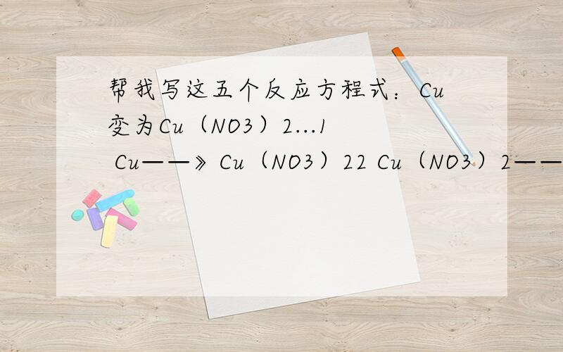 帮我写这五个反应方程式：Cu变为Cu（NO3）2...1 Cu——》Cu（NO3）22 Cu（NO3）2——》Cu（OH）23 Cu（OH）2——》CuCl 24 CuCl 2——》CuSO45 CuSO4——》Cu