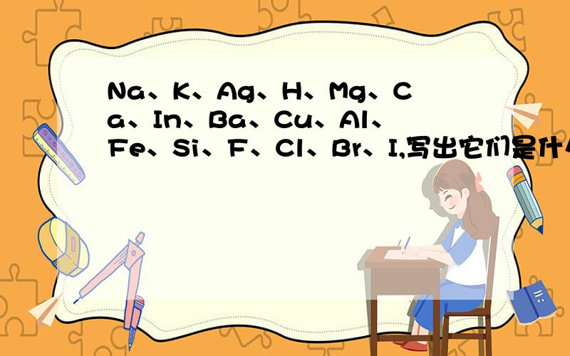 Na、K、Ag、H、Mg、Ca、In、Ba、Cu、Al、Fe、Si、F、Cl、Br、I,写出它们是什么离子