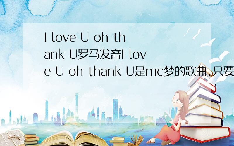I love U oh thank U罗马发音I love U oh thank U是mc梦的歌曲,只要歌词罗马发 音罗马还是有些看不懂,希望好心人能写成中文的读音,
