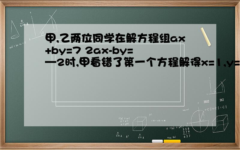 甲,乙两位同学在解方程组ax+by=7 2ax-by= —2时,甲看错了第一个方程解得x=1,y=—1,乙看错了第二个方程解得x=—2,y=—6,求a,b的值.