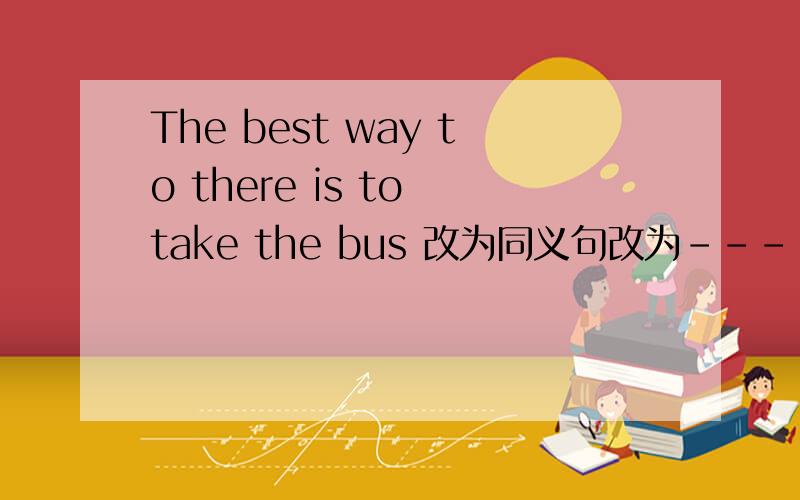 The best way to there is to take the bus 改为同义句改为----a  bus  is  the  best way----   ----  there
