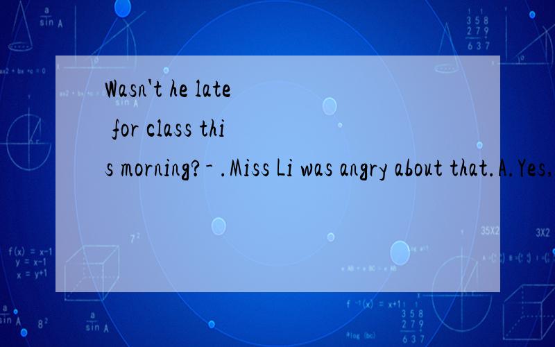 Wasn't he late for class this morning?- .Miss Li was angry about that.A.Yes,he was B.No,he wasn't C.No,he was D.Yes,he wasn't