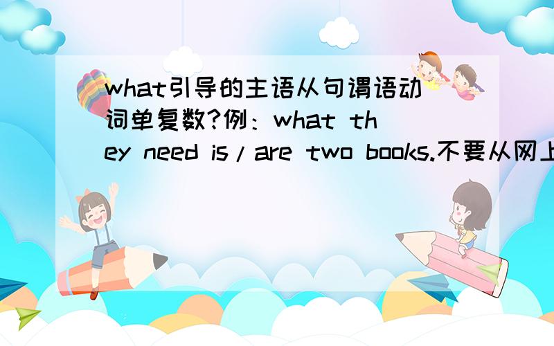 what引导的主语从句谓语动词单复数?例：what they need is/are two books.不要从网上找 我查过了说什么的都有