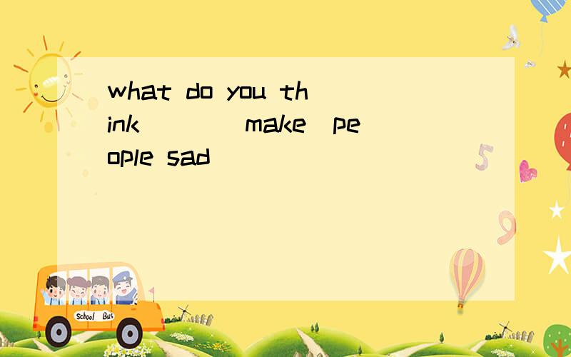 what do you think___(make)people sad