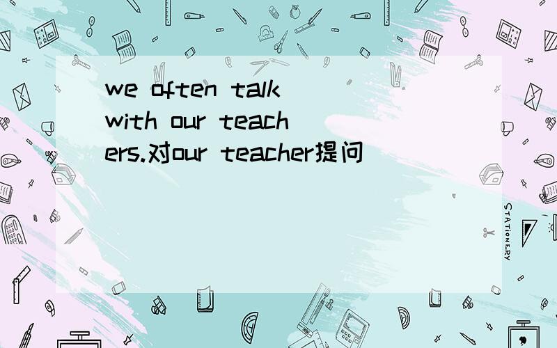 we often talk with our teachers.对our teacher提问