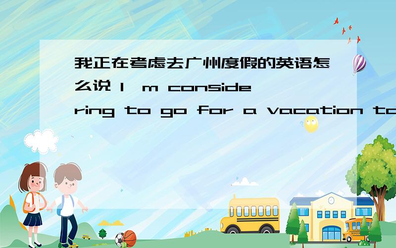 我正在考虑去广州度假的英语怎么说 I'm considering to go for a vacation to Guangzhou.的另一种说法
