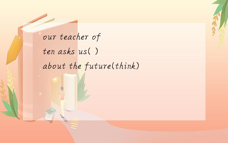 our teacher often asks us( )about the future(think)