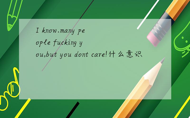 I know.many people fucking you,but you dont care!什么意识