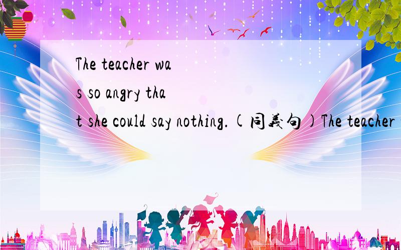 The teacher was so angry that she could say nothing.(同义句)The teacher was _____ angry say ______.(同义句)