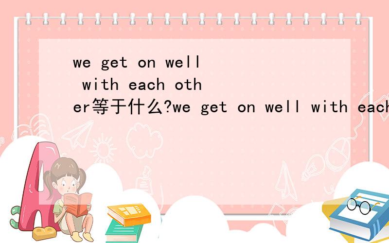 we get on well with each other等于什么?we get on well with each other .= we get ___ to each other .该填什么?